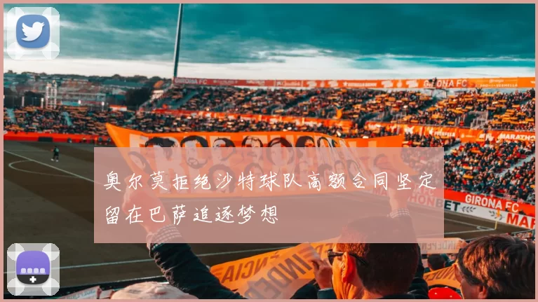 奥尔莫拒绝沙特球队高额合同坚定留在巴萨追逐梦想