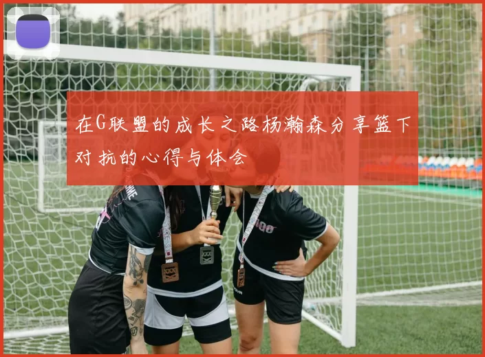 在G联盟的成长之路杨瀚森分享篮下对抗的心得与体会