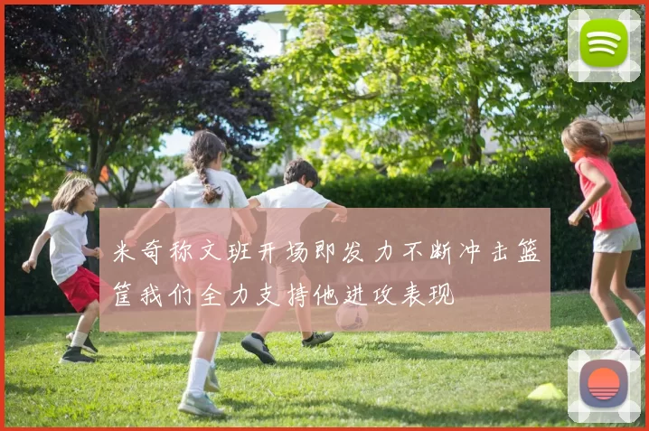 米奇称文班开场即发力不断冲击篮筐我们全力支持他进攻表现