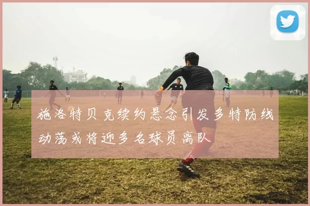 施洛特贝克续约悬念引发多特防线动荡或将迎多名球员离队