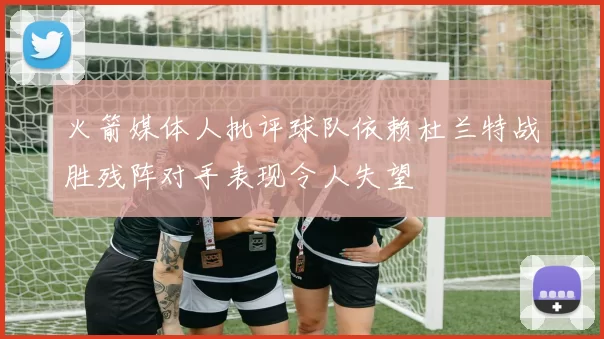 火箭媒体人批评球队依赖杜兰特战胜残阵对手表现令人失望