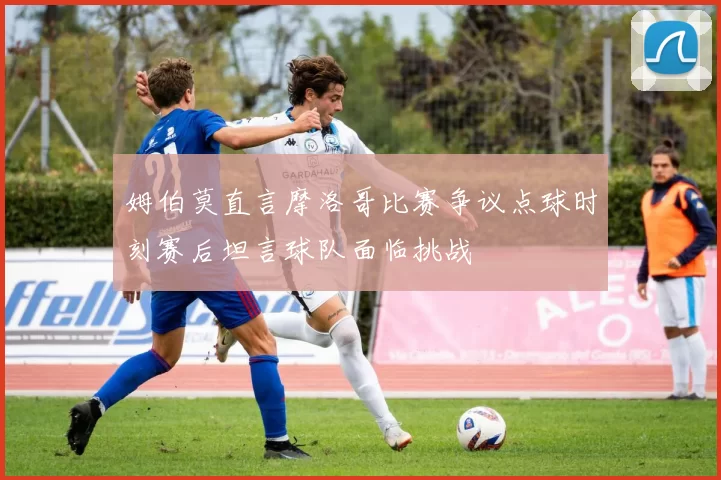姆伯莫直言摩洛哥比赛争议点球时刻赛后坦言球队面临挑战