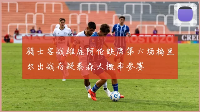 骑士客战雄鹿阿伦缺席第六场梅里尔出战存疑泰森大概率参赛
