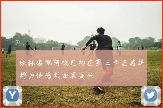 铁林感慨阿德巴约在第三节坚持拼搏为他感到由衷高兴