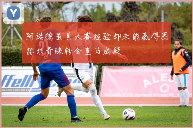 阿诺德虽具大赛经验却未能赢得图赫尔青睐转会皇马成疑