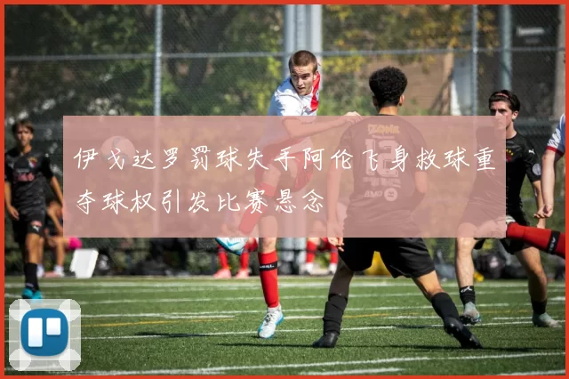 伊戈达罗罚球失手阿伦飞身救球重夺球权引发比赛悬念