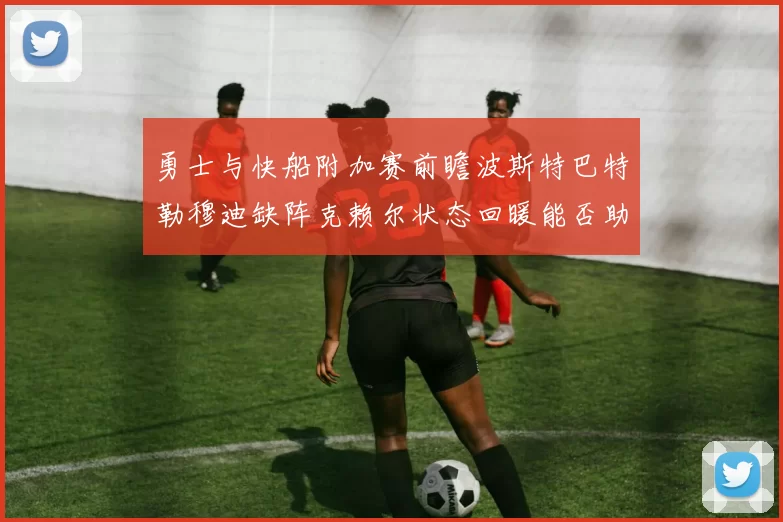 勇士与快船附加赛前瞻波斯特巴特勒穆迪缺阵克赖尔状态回暖能否助队取胜